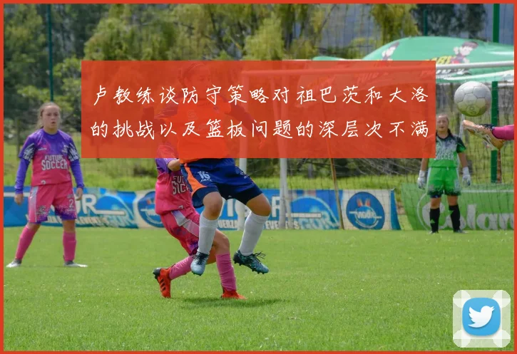 卢教练谈防守策略对祖巴茨和大洛的挑战以及篮板问题的深层次不满