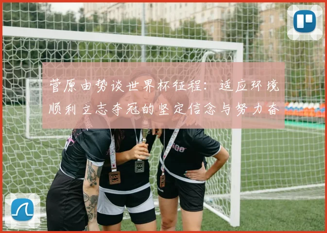 菅原由势谈世界杯征程：适应环境顺利立志夺冠的坚定信念与努力奋斗