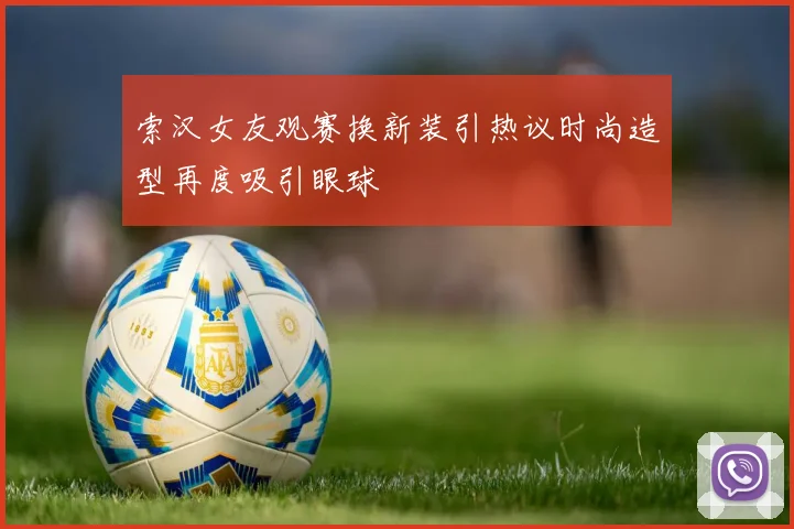 索汉女友观赛换新装引热议时尚造型再度吸引眼球