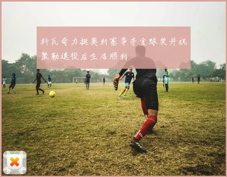 科瓦奇力挺奥利塞争夺金球奖并祝聚勒退役后生活顺利