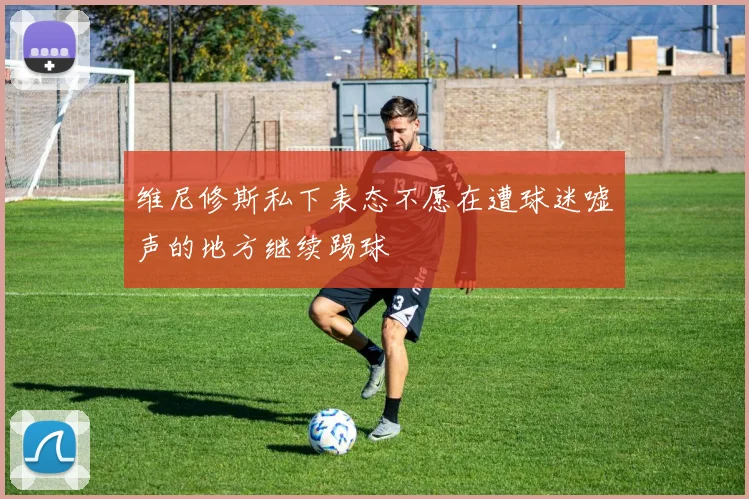 维尼修斯私下表态不愿在遭球迷嘘声的地方继续踢球