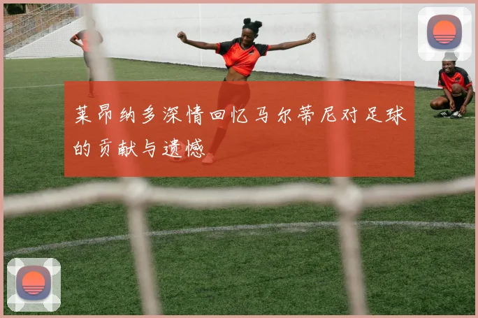 莱昂纳多深情回忆马尔蒂尼对足球的贡献与遗憾