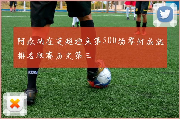 阿森纳在英超迎来第500场零封成就排名联赛历史第三