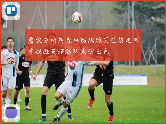 詹俊分析阿森纳防线稳固巴黎近两季战胜英超球队表现出色