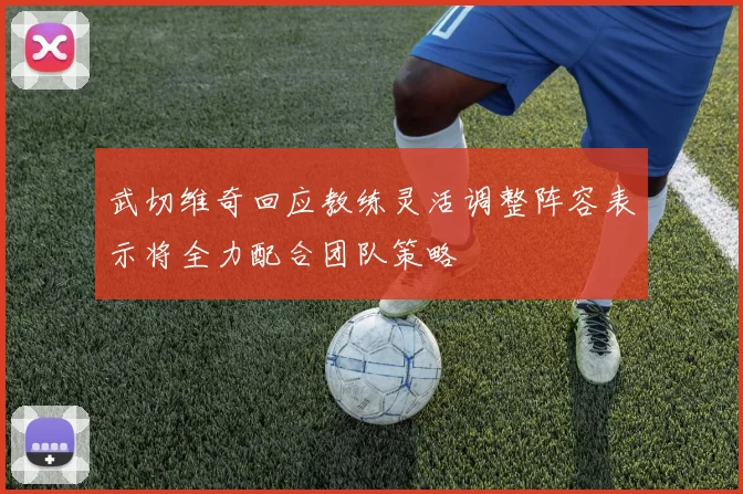 武切维奇回应教练灵活调整阵容表示将全力配合团队策略