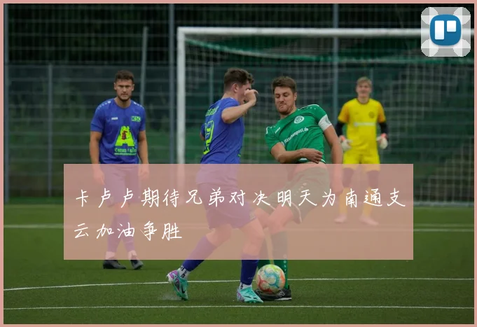 卡卢卢期待兄弟对决明天为南通支云加油争胜