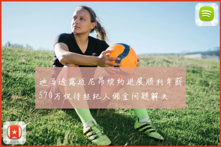 迪马透露迈尼昂续约进展顺利年薪570万仅待经纪人佣金问题解决