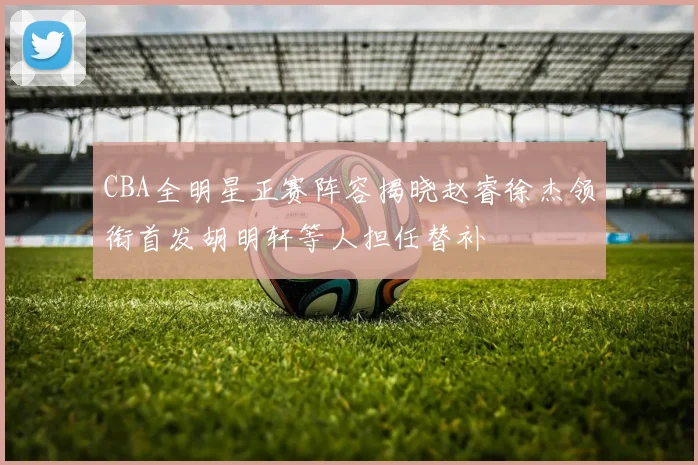 CBA全明星正赛阵容揭晓赵睿徐杰领衔首发胡明轩等人担任替补