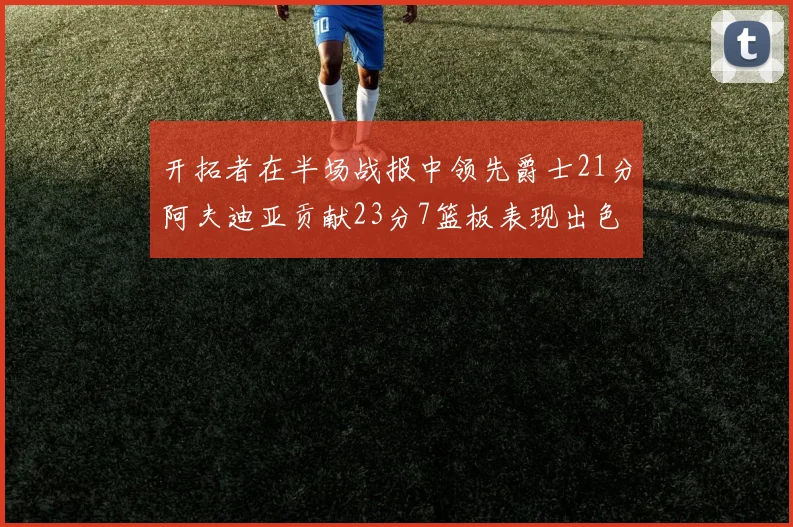 开拓者在半场战报中领先爵士21分阿夫迪亚贡献23分7篮板表现出色