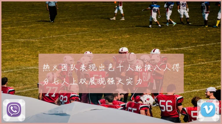 热火团队表现出色十人轮换八人得分七人上双展现强大实力