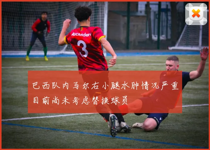 巴西队内马尔右小腿水肿情况严重目前尚未考虑替换球员